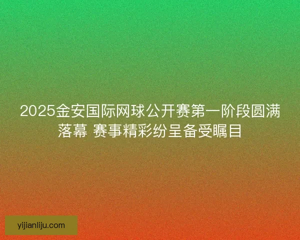 2025金安国际网球公开赛第一阶段圆满落幕 赛事精彩纷呈备受瞩目