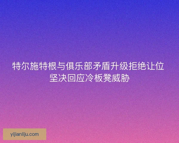 特尔施特根与俱乐部矛盾升级拒绝让位 坚决回应冷板凳威胁