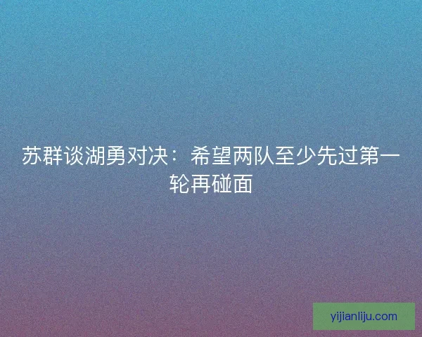 苏群谈湖勇对决：希望两队至少先过第一轮再碰面