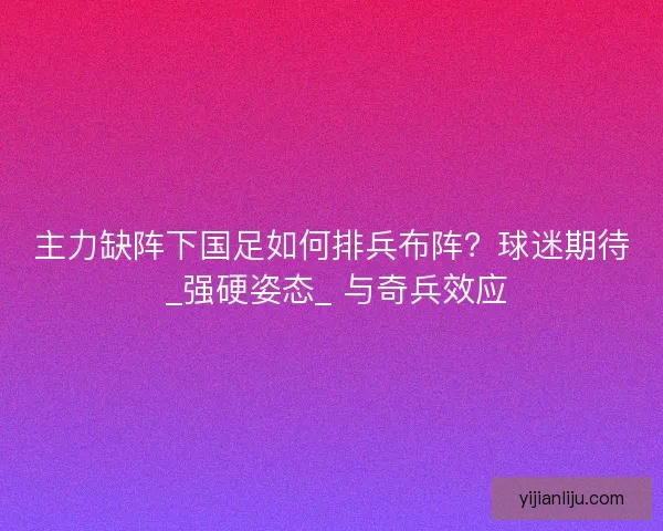 主力缺阵下国足如何排兵布阵？球迷期待 _强硬姿态_ 与奇兵效应