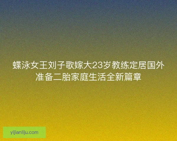 蝶泳女王刘子歌嫁大23岁教练定居国外准备二胎家庭生活全新篇章