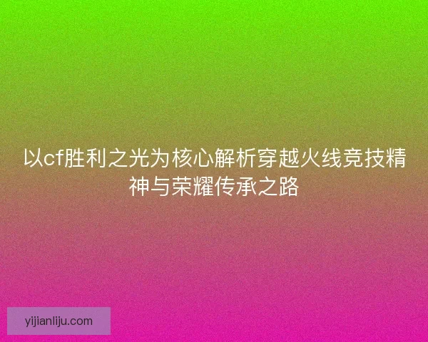 以cf胜利之光为核心解析穿越火线竞技精神与荣耀传承之路 以cf胜利之光为核心解析穿越火线竞技精神与荣耀传承之路