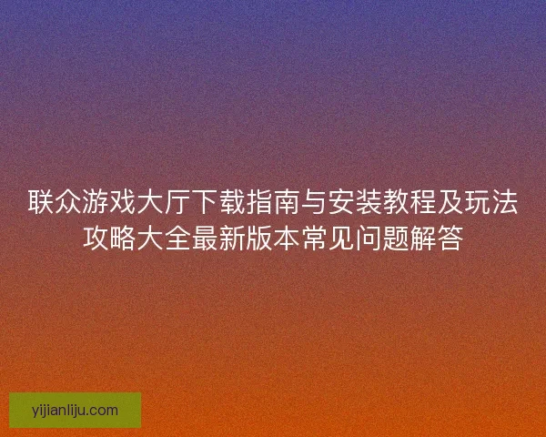 联众游戏大厅下载指南与安装教程及玩法攻略大全最新版本常见问题解答 联众游戏大厅下载指南与安装教程及玩法攻略大全最新版本常见问题解答