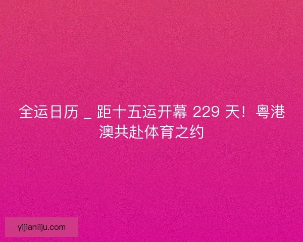 全运日历 _ 距十五运开幕 229 天！粤港澳共赴体育之约