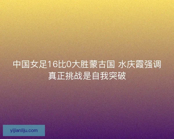 中国女足16比0大胜蒙古国 水庆霞强调真正挑战是自我突破