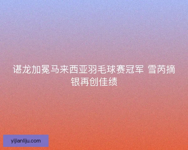 谌龙加冕马来西亚羽毛球赛冠军 雪芮摘银再创佳绩
