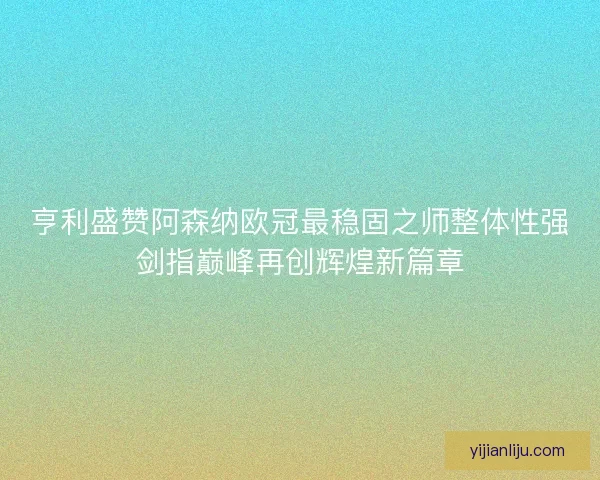 亨利盛赞阿森纳欧冠最稳固之师整体性强剑指巅峰再创辉煌新篇章