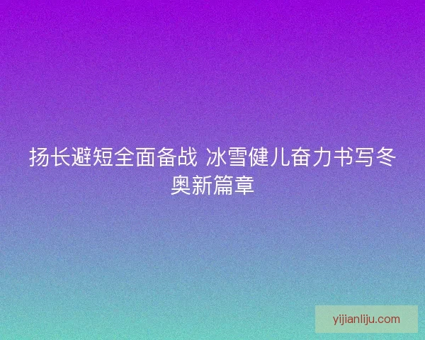 扬长避短全面备战 冰雪健儿奋力书写冬奥新篇章